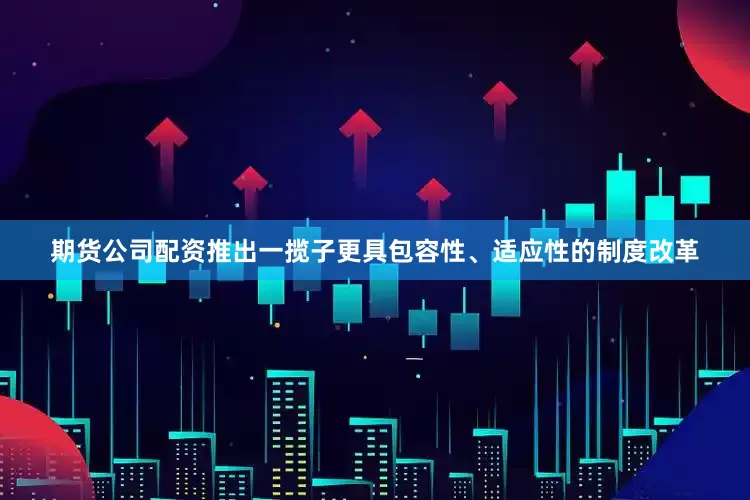 期货公司配资推出一揽子更具包容性、适应性的制度改革
