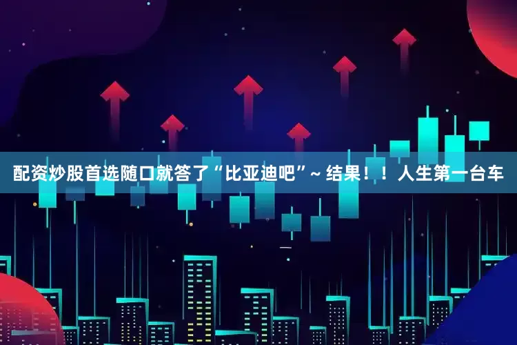 配资炒股首选随口就答了“比亚迪吧”~ 结果！！人生第一台车