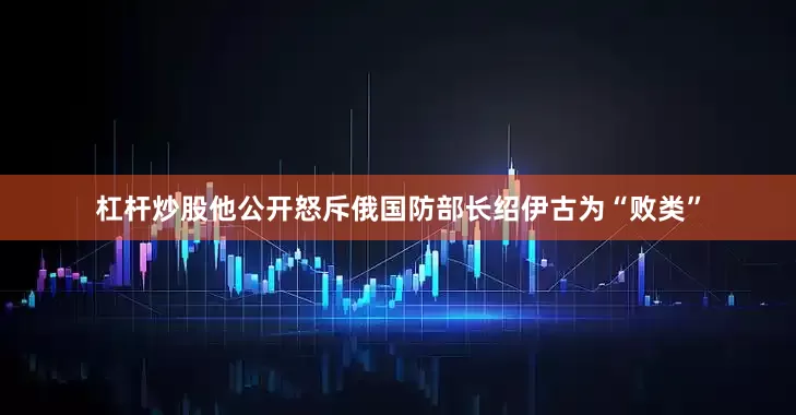 杠杆炒股他公开怒斥俄国防部长绍伊古为“败类”