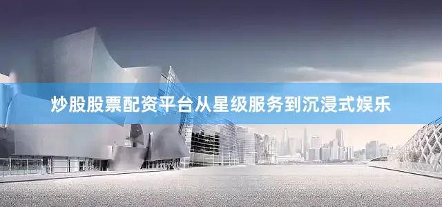 炒股股票配资平台从星级服务到沉浸式娱乐