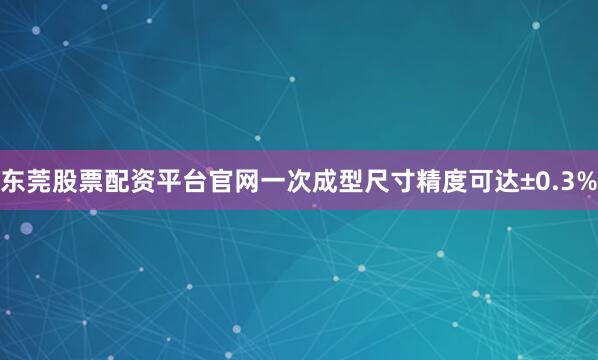 东莞股票配资平台官网一次成型尺寸精度可达±0.3%
