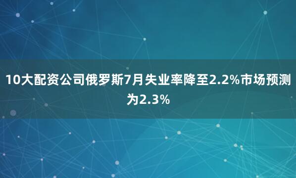 10大配资公司俄罗斯7月失业率降至2.2%市场预测为2.3%