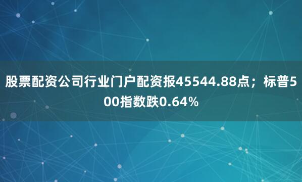股票配资公司行业门户配资报45544.88点；标普500指数跌0.64%