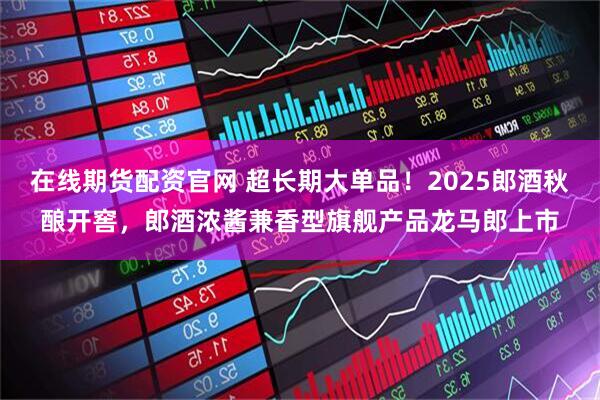 在线期货配资官网 超长期大单品！2025郎酒秋酿开窖，郎酒浓酱兼香型旗舰产品龙马郎上市