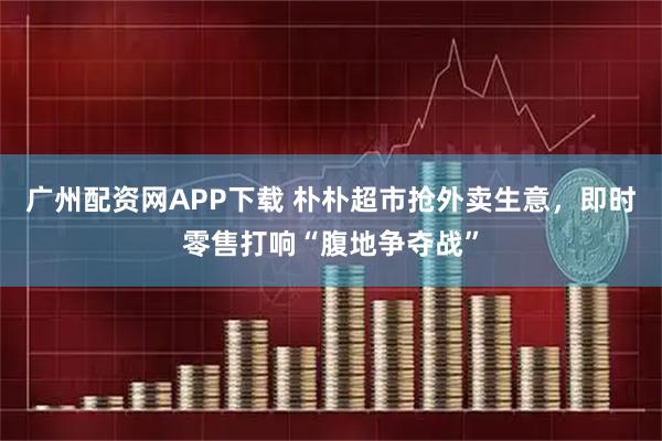 广州配资网APP下载 朴朴超市抢外卖生意，即时零售打响“腹地争夺战”