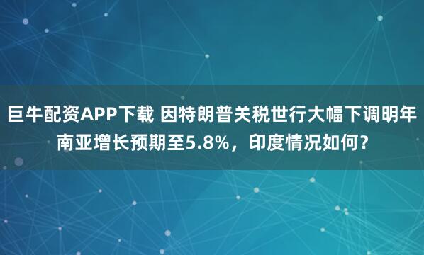 巨牛配资APP下载 因特朗普关税世行大幅下调明年南亚增长预期至5.8%，印度情况如何？