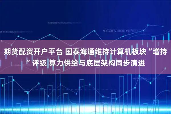 期货配资开户平台 国泰海通维持计算机板块“增持”评级 算力供给与底层架构同步演进