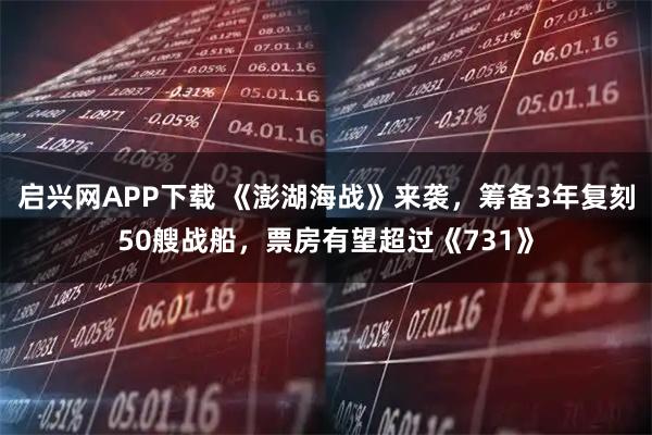 启兴网APP下载 《澎湖海战》来袭，筹备3年复刻50艘战船，票房有望超过《731》