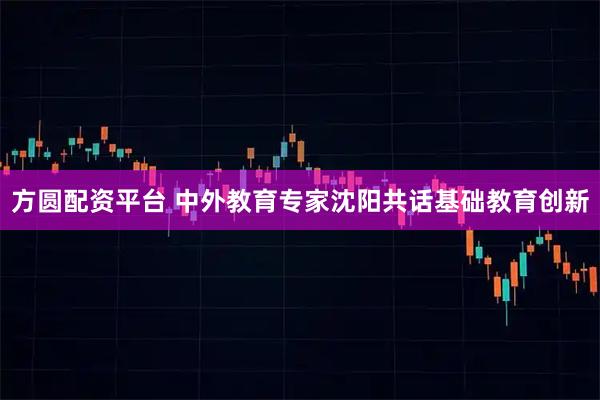 方圆配资平台 中外教育专家沈阳共话基础教育创新