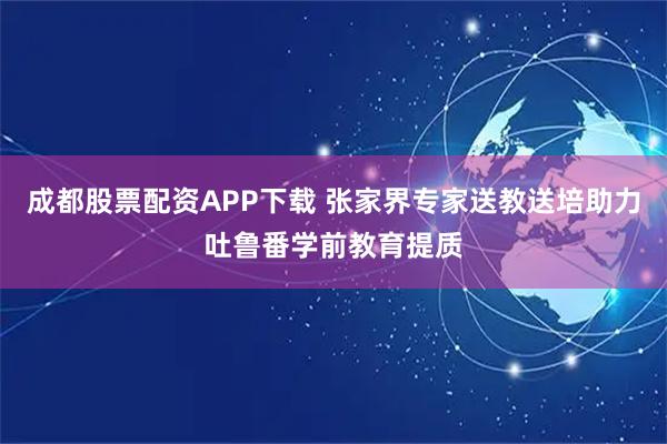 成都股票配资APP下载 张家界专家送教送培助力吐鲁番学前教育提质