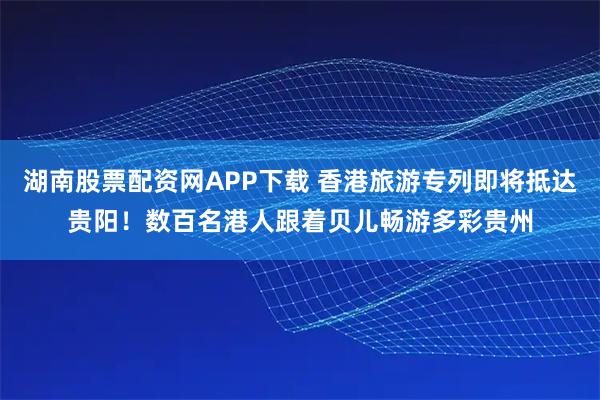 湖南股票配资网APP下载 香港旅游专列即将抵达贵阳！数百名港人跟着贝儿畅游多彩贵州