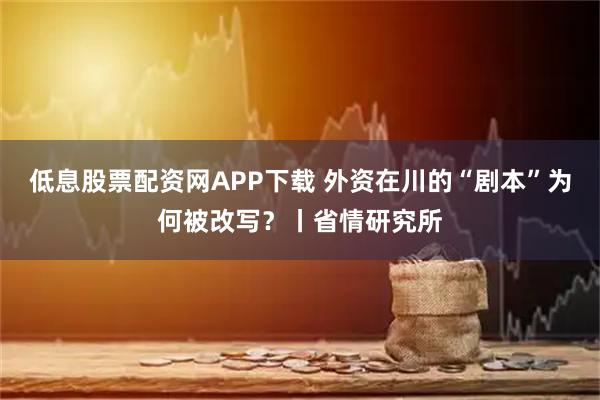 低息股票配资网APP下载 外资在川的“剧本”为何被改写？丨省情研究所