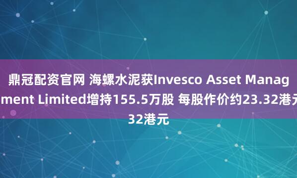 鼎冠配资官网 海螺水泥获Invesco Asset Management Limited增持155.5万股 每股作价约23.32港元