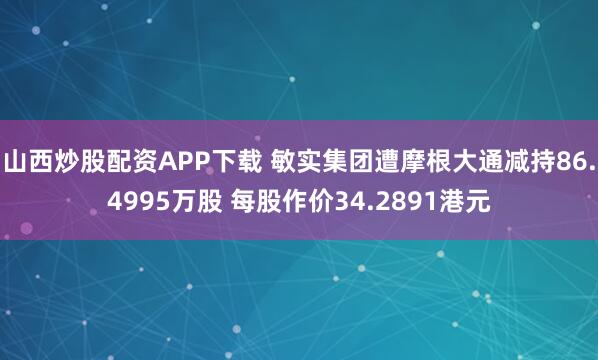 山西炒股配资APP下载 敏实集团遭摩根大通减持86.4995万股 每股作价34.2891港元