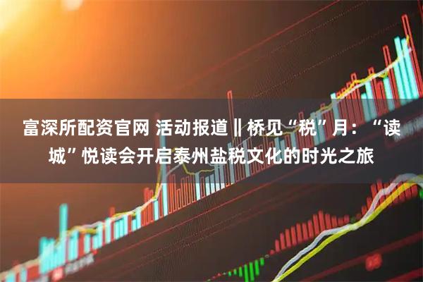 富深所配资官网 活动报道‖桥见“税”月:“读城”悦读会开启泰州盐税文化的时光之旅