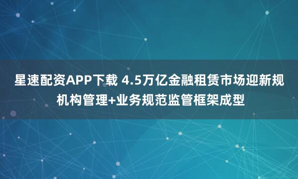 星速配资APP下载 4.5万亿金融租赁市场迎新规 机构管理+业务规范监管框架成型