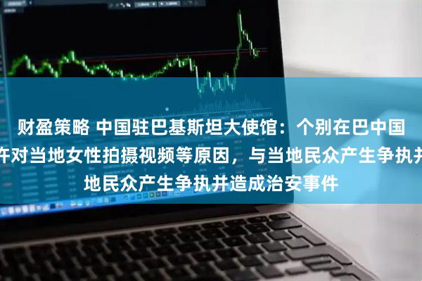 财盈策略 中国驻巴基斯坦大使馆：个别在巴中国公民因未经允许对当地女性拍摄视频等原因，与当地民众产生争执并造成治安事件