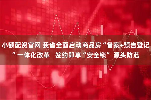 小额配资官网 我省全面启动商品房“备案+预告登记”一体化改革   签约即享“安全锁” 源头防范