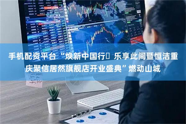 手机配资平台 “焕新中国行・乐享此间暨恒洁重庆聚信居然旗舰店开业盛典”燃动山城