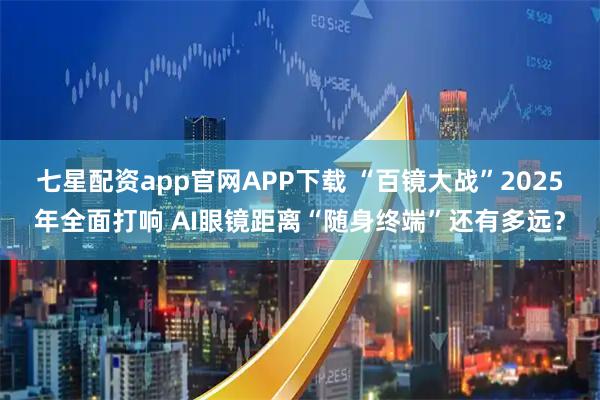 七星配资app官网APP下载 “百镜大战”2025年全面打响 AI眼镜距离“随身终端”还有多远？