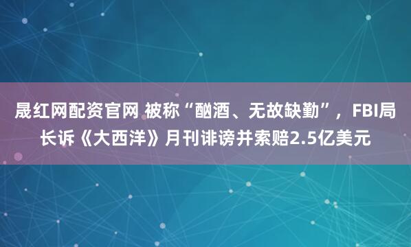 晟红网配资官网 被称“酗酒、无故缺勤”，FBI局长诉《大西洋》月刊诽谤并索赔2.5亿美元