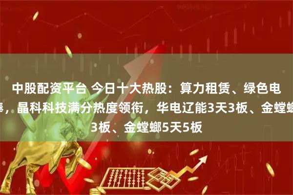中股配资平台 今日十大热股：算力租赁、绿色电力受热捧，晶科科技满分热度领衔，华电辽能3天3板、金螳螂5天5板