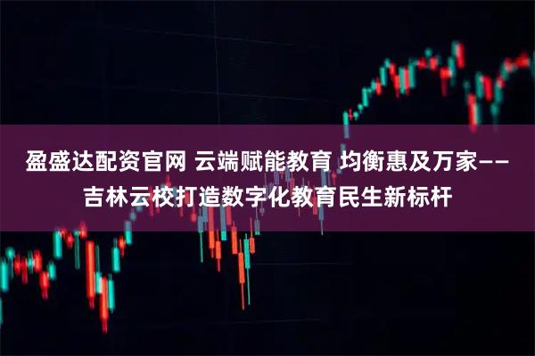 盈盛达配资官网 云端赋能教育 均衡惠及万家——吉林云校打造数字化教育民生新标杆