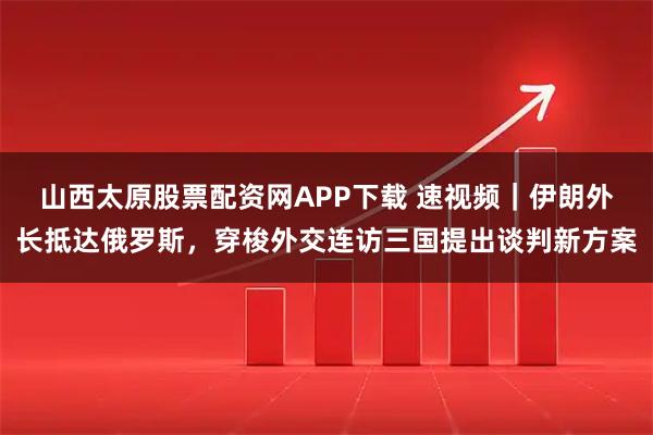 山西太原股票配资网APP下载 速视频｜伊朗外长抵达俄罗斯，穿梭外交连访三国提出谈判新方案