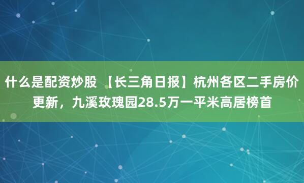 什么是配资炒股 【长三角日报】杭州各区二手房价更新,九溪玫瑰园28.5万一平米高居榜首