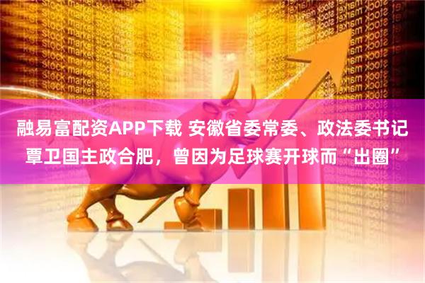 融易富配资APP下载 安徽省委常委、政法委书记覃卫国主政合肥，曾因为足球赛开球而“出圈”