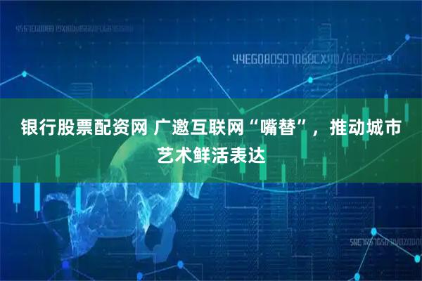 银行股票配资网 广邀互联网“嘴替”，推动城市艺术鲜活表达