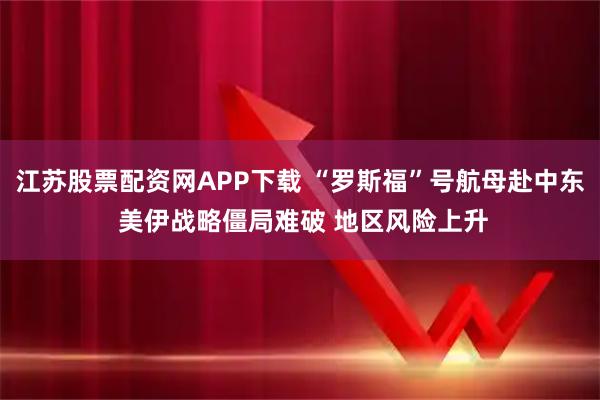 江苏股票配资网APP下载 “罗斯福”号航母赴中东 美伊战略僵局难破 地区风险上升